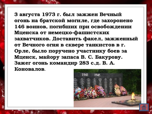 3 августа 1973 г. был зажжен Вечный огонь на братской могиле, где захоронено 146 воинов, погибших при освобождении Мценска от немецко-фашистских захватчиков. Доставить факел, зажженный от Вечного огня в сквере танкистов в г. Орле, было поручено участнику боев за Мценск, майору запаса В. С. Бакурову. Зажег огонь командир 283 с.д. В. А. Коновалов .  