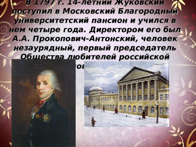 В 1797 г. 14-летний Жуковский поступил в Московский Благородный университетский пансион и учился в нем четыре года. Директором его был А.А. Прокопович-Антонский, человек незаурядный, первый председатель Общества любителей российской словесности. 
