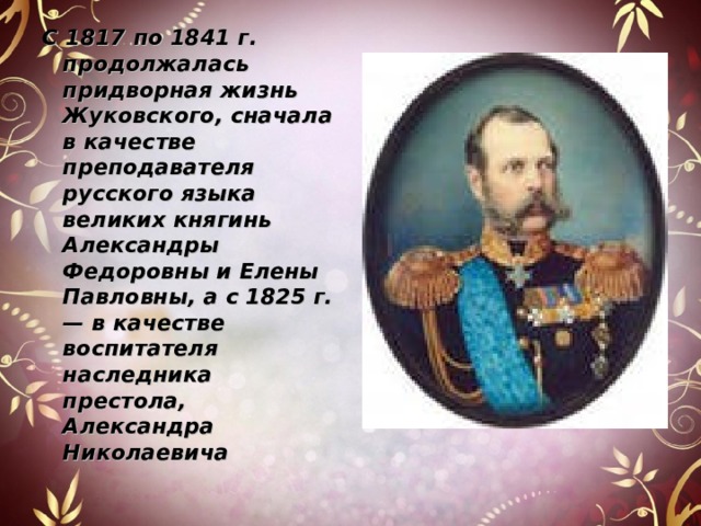 С 1817 по 1841 г. продолжалась придворная жизнь Жуковского, сначала в качестве преподавателя русского языка великих княгинь Александры Федоровны и Елены Павловны, а с 1825 г. — в качестве воспитателя наследника престола, Александра Николаевича  