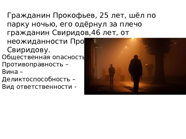 Гражданин Прокофьев, 25 лет, шёл по парку ночью, его одёрнул за плечо гражданин Свиридов,46 лет, от неожиданности Прокофьев разбил нос Свиридову. Общественная опасность – Противоправность – Вина – Деликтоспособность – Вид ответственности - 