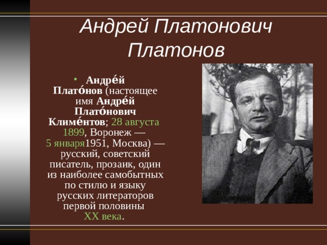 Андрей Платонович Платонов   Андре́й Плато́нов  (настоящее имя  Андре́й Плато́нович Климе́нтов ;  28 августа   1899 , Воронеж —  5 января 1951 , Москва) — русский, советский писатель, прозаик, один из наиболее самобытных по стилю и языку русских литераторов первой половины  XX века .  