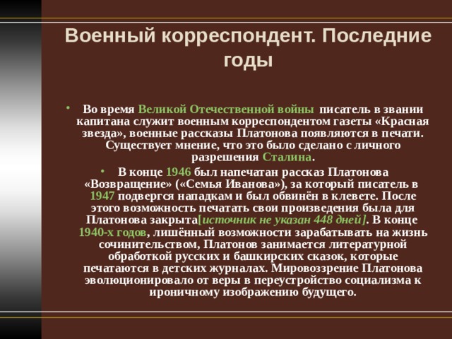 Военный корреспондент. Последние годы   Во время  Великой Отечественной войны  писатель в звании капитана служит военным корреспондентом газеты «Красная звезда», военные рассказы Платонова появляются в печати. Существует мнение, что это было сделано с личного разрешения  Сталина . В конце  1946  был напечатан рассказ Платонова «Возвращение» («Семья Иванова»), за который писатель в  1947  подвергся нападкам и был обвинён в клевете. После этого возможность печатать свои произведения была для Платонова закрыта [ источник не указан 448 дней ] . В конце  1940-х годов , лишённый возможности зарабатывать на жизнь сочинительством, Платонов занимается литературной обработкой русских и башкирских сказок, которые печатаются в детских журналах. Мировоззрение Платонова эволюционировало от веры в переустройство социализма к ироничному изображению будущего.  