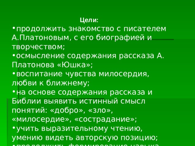 Цели: продолжить знакомство с писателем А.Платоновым, с его биографией и творчеством; осмысление содержания рассказа А. Платонова «Юшка»; воспитание чувства милосердия, любви к ближнему; на основе содержания рассказа и Библии выявить истинный смысл понятий: «добро», «зло», «милосердие», «сострадание»; учить выразительному чтению, умению видеть авторскую позицию; продолжить формирование навыка работы с учебником  