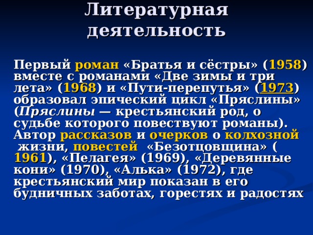 Литературная деятельность    Первый  роман  «Братья и сёстры» ( 1958 ) вместе с романами «Две зимы и три лета» ( 1968 ) и «Пути-перепутья» ( 1973 ) образовал эпический цикл «Пряслины» ( Пряслины  — крестьянский род, о судьбе которого повествуют романы). Автор  рассказов  и  очерков  о  колхозной  жизни,  повестей  «Безотцовщина» ( 1961 ), «Пелагея» (1969), «Деревянные кони» (1970), «Алька» (1972), где крестьянский мир показан в его будничных заботах, горестях и радостях 