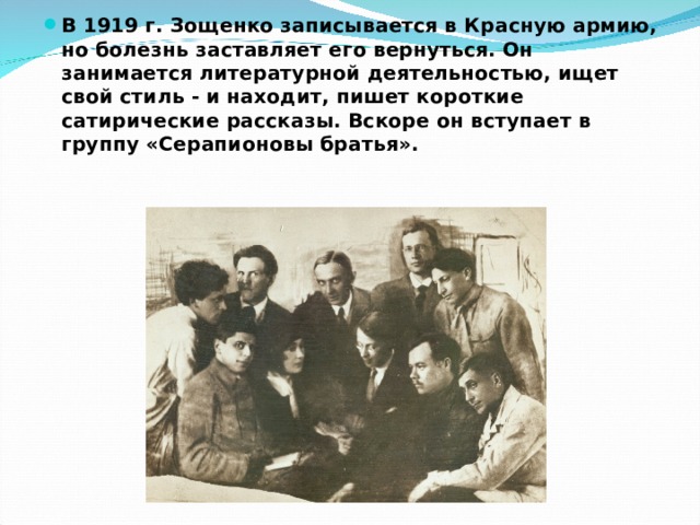 В 1919 г. Зощенко записывается в Красную армию, но болезнь заставляет его вернуться. Он занимается литературной деятельностью, ищет свой стиль - и находит, пишет короткие сатирические рассказы. Вскоре он вступает в группу «Серапионовы братья». 