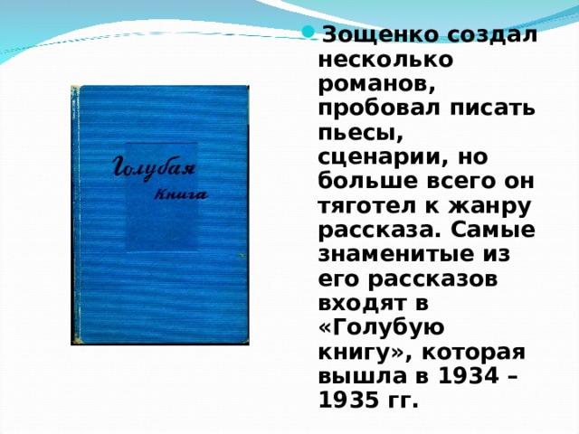 Зощенко создал несколько романов, пробовал писать пьесы, сценарии, но больше всего он тяготел к жанру рассказа. Самые знаменитые из его рассказов входят в «Голубую книгу», которая вышла в 1934 – 1935 гг. 