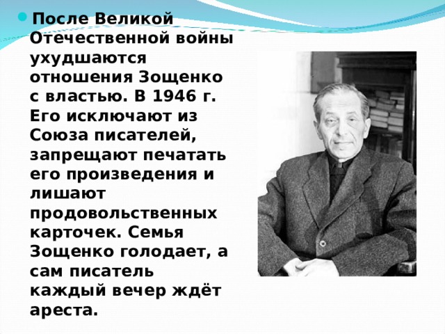 После Великой Отечественной войны ухудшаются отношения Зощенко с властью. В 1946 г. Его исключают из Союза писателей, запрещают печатать его произведения и лишают продовольственных карточек. Семья Зощенко голодает, а сам писатель каждый вечер ждёт ареста. 