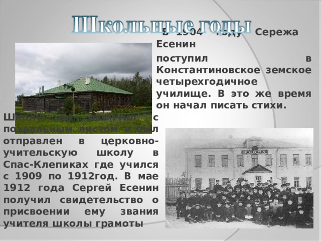  В 1904 году Сережа Есенин поступил в Константиновское земское четырехгодичное училище. В это же время он начал писать стихи. Школу он окончил с похвальным листом и был отправлен в церковно-учительскую школу в Спас-Клепиках где учился с 1909 по 1912год. В мае 1912 года Сергей Есенин получил свидетельство о присвоении ему звания учителя школы грамоты  