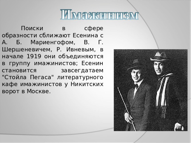  Поиски в сфере образности сближают Есенина с А. Б. Мариенгофом, В. Г. Шершеневичем, Р. Ивневым, в начале 1919 они объединяются в группу имажинистов; Есенин становится завсегдатаем 