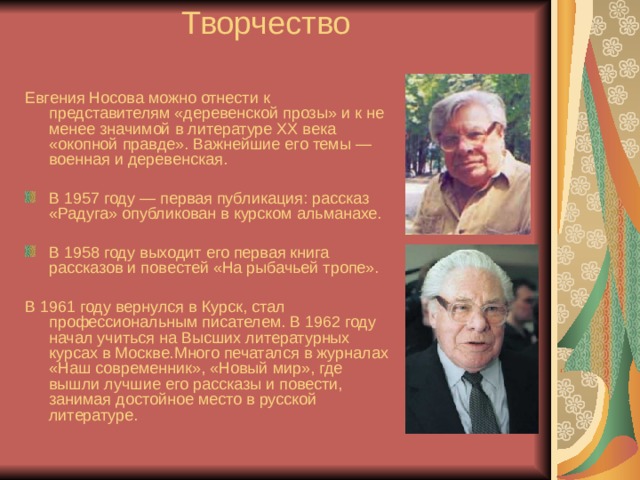  Творчество Евгения Носова можно отнести к представителям «деревенской прозы» и к не менее значимой в литературе XX века «окопной правде». Важнейшие его темы — военная и деревенская. В 1957 году — первая публикация: рассказ «Радуга» опубликован в курском альманахе.  В 1958 году выходит его первая книга рассказов и повестей «На рыбачьей тропе».  В 1961 году вернулся в Курск, стал профессиональным писателем. В 1962 году начал учиться на Высших литературных курсах в Москве.Много печатался в журналах «Наш современник», «Новый мир», где вышли лучшие его рассказы и повести, занимая достойное место в русской литературе. 