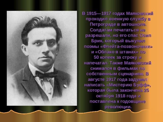 В 1915—1917 годах Маяковский проходил военную службу в  Петрограде в автошколе. Солдатам печататься не разрешали, но его спас Осип  Брик, который выкупил поэмы «Флейта-позвоночник»  и «Облако в штанах» по 50 копеек за строку и напечатал. Также Маяковский снимался в фильмах по собственным сценариям. В августе 1917 года задумал написать «Мистерию Буфф», которая была закончена 25  октября 1918 года и поставлена к годовщине революции.  