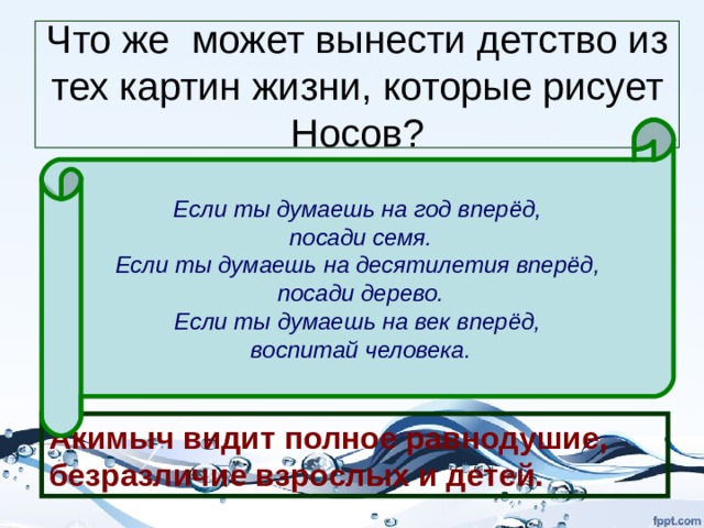 Что же может вынести детство из тех картин жизни, которые рисует Носов? Если ты думаешь на год вперёд,  посади семя. Если ты думаешь на десятилетия вперёд,  посади дерево. Если ты думаешь на век вперёд,  воспитай человека. «А люди идут мимо – каждый по своим делам…». «Проходят парочки, за руки держатся, про любовь говорят, о детках мечтают.» «Везут малышей в колясках и бровью не поведут». «Сколько мимо прошло учеников!» «А главное – учителя: ведь они тоже мимо проходят…Чему же ты научишь, какой красоте, какому добру, если ты слеп, душа твоя глуха… Акимыч видит полное равнодушие, безразличие взрослых и детей. 