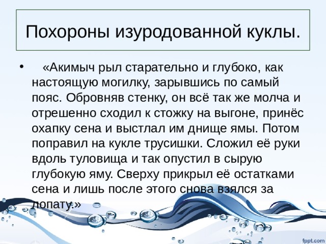 Похороны изуродованной куклы.  «Акимыч рыл старательно и глубоко, как настоящую могилку, зарывшись по самый пояс. Обровняв стенку, он всё так же молча и отрешенно сходил к стожку на выгоне, принёс охапку сена и выстлал им днище ямы. Потом поправил на кукле трусишки. Сложил её руки вдоль туловища и так опустил в сырую глубокую яму. Сверху прикрыл её остатками сена и лишь после этого снова взялся за лопату.» 