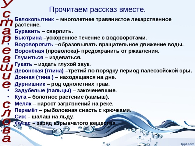 Прочитаем рассказ вместе. Белокопытник – многолетнее травянистое лекарственное растение. Буравить – сверлить. Быстрина –ускоренное течение с водоворотами. Водоворотить –образовывать вращательное движение воды. Воронёная (проволока)- предохранить от ржавления. Глумиться – издеваться. Гукать – издать глухой звук. Девонская (глина) –третий по порядку период палеозойской эры. Донная (тина ) – находящаяся на дне. Дурнишник – род однолетних трав. Задубелые (пальцы) – закоченевшие. Куга – болотное растение (камыш). Меляк – нарост загрязнений на реке. Перемёт – рыболовная снасть с крючками. Сиж – шалаш на льду. Фугас – заряд взрывчатого вещества.  