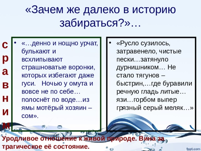 «Зачем же далеко в историю забираться?»… сравним «Русло сузилось, затравенело, чистые пески…затянуло дурнишником… Не стало тягунов – быстрин,…где буравили речную гладь литые…язи…горбом выпер грязный серый меляк…» «…денно и нощно урчат, булькают и всхлипывают страшноватые воронки, которых избегают даже гуси. Ночью у омута и вовсе не по себе…полоснёт по воде…из ямы мотёрый хозяин – сом». Уродливое отношение к живой природе. Вина за трагическое её состояние. 