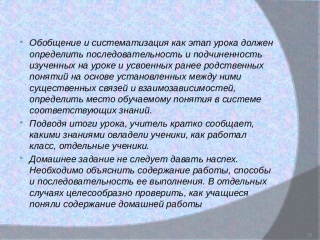 Обобщение и систематизация как этап урока должен определить последовательность и подчиненность изученных на уроке и усвоенных ранее родственных понятий на основе установленных между ними существенных связей и взаимозависимостей, определить место обучаемому понятия в системе соответствующих знаний. Подводя итоги урока, учитель кратко сообщает, какими знаниями овладели ученики, как работал класс, отдельные ученики. Домашнее задание не следует давать наспех. Необходимо объяснить содержание работы, способы и последовательность ее выполнения. В отдельных случаях целесообразно проверить, как учащиеся поняли содержание домашней работы   