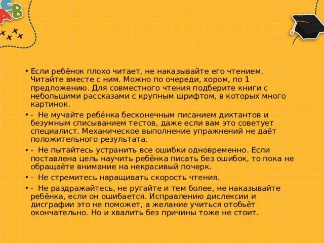 Если ребёнок плохо читает, не наказывайте его чтением. Читайте вместе с ним. Можно по очереди, хором, по 1 предложению. Для совместного чтения подберите книги с небольшими рассказами с крупным шрифтом, в которых много картинок. -  Не мучайте ребёнка бесконечным писанием диктантов и безумным списыванием тестов, даже если вам это советует специалист. Механическое выполнение упражнений не даёт положительного результата. -  Не пытайтесь устранить все ошибки одновременно. Если поставлена цель научить ребёнка писать без ошибок, то пока не обращаёте внимание на некрасивый почерк. -  Не стремитесь наращивать скорость чтения. -  Не раздражайтесь, не ругайте и тем более, не наказывайте ребёнка, если он ошибается. Исправлению дислексии и дисграфии это не поможет, а желание учиться отобьёт окончательно. Но и хвалить без причины тоже не стоит. 