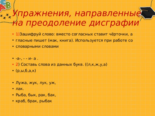 Упражнения, направленные на преодоление дисграфии 1) Зашифруй слово: вместо согласных ставит чёрточки, а гласные пишет (мак, книга). Используется при работе со словарными словами -а-, - - и- а . 2 ) Составь слова из данных букв. ((л,к,ж,у,а) (р,ы,б,а,к) Лужа, жук, лук, уж, лак. Рыба, бык, рак, бак, краб, брак, рыбак 