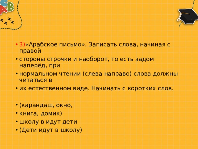 3) «Арабское письмо». Записать слова, начиная с правой стороны строчки и наоборот, то есть задом наперёд, при нормальном чтении (слева направо) слова должны читаться в их естественном виде. Начинать с коротких слов. (карандаш, окно, книга, домик) школу в идут дети (Дети идут в школу) 