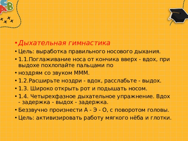 Дыхательная гимнастика Цель: выработка правильного носового дыхания. 1.1.Поглаживание носа от кончика вверх - вдох, при выдохе похлопайте пальцами по ноздрям со звуком МММ. 1.2.Расширьте ноздри - вдох, расслабьте - выдох. 1.3. Широко открыть рот и подышать носом. 1.4. Четырехфазное дыхательное упражнение. Вдох - задержка - выдох - задержка. Беззвучно произнести А - Э - О, с поворотом головы. Цель: активизировать работу мягкого нёба и глотки. 