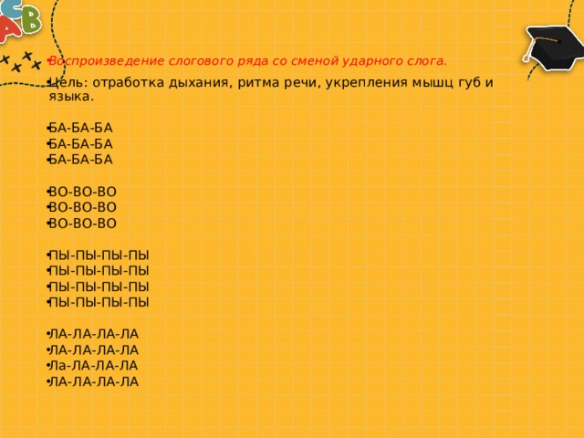 Воспроизведение слогового ряда со сменой ударного слога. Цель: отработка дыхания, ритма речи, укрепления мышц губ и языка. БА-БА-БА БА-БА-БА БА-БА-БА ВО-ВО-ВО ВО-ВО-ВО ВО-ВО-ВО ПЫ-ПЫ-ПЫ-ПЫ ПЫ-ПЫ-ПЫ-ПЫ ПЫ-ПЫ-ПЫ-ПЫ ПЫ-ПЫ-ПЫ-ПЫ ЛА-ЛА-ЛА-ЛА ЛА-ЛА-ЛА-ЛА Ла-ЛА-ЛА-ЛА ЛА-ЛА-ЛА-ЛА 