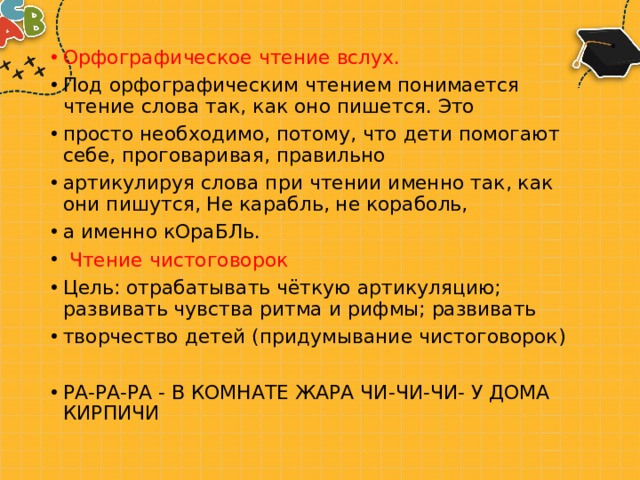 Орфографическое чтение вслух. Под орфографическим чтением понимается чтение слова так, как оно пишется. Это просто необходимо, потому, что дети помогают себе, проговаривая, правильно артикулируя слова при чтении именно так, как они пишутся, Не карабль, не кораболь, а именно кОраБЛь.   Чтение чистоговорок Цель: отрабатывать чёткую артикуляцию; развивать чувства ритма и рифмы; развивать творчество детей (придумывание чистоговорок) РА-РА-РА - В КОМНАТЕ ЖАРА ЧИ-ЧИ-ЧИ- У ДОМА КИРПИЧИ 