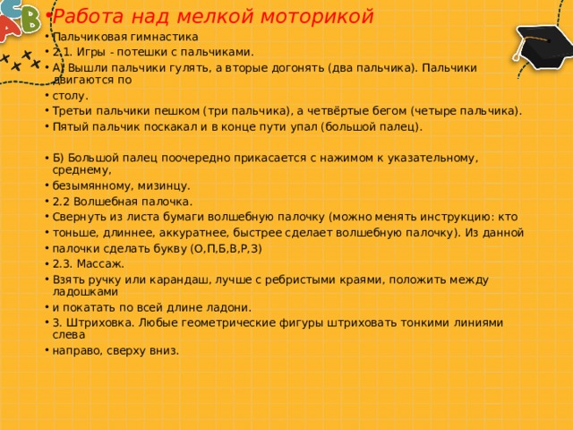 Работа над мелкой моторикой Пальчиковая гимнастика 2.1. Игры - потешки с пальчиками. А) Вышли пальчики гулять, а вторые догонять (два пальчика). Пальчики двигаются по столу. Третьи пальчики пешком (три пальчика), а четвёртые бегом (четыре пальчика). Пятый пальчик поскакал и в конце пути упал (большой палец). Б) Большой палец поочередно прикасается с нажимом к указательному, среднему, безымянному, мизинцу. 2.2 Волшебная палочка. Свернуть из листа бумаги волшебную палочку (можно менять инструкцию: кто тоньше, длиннее, аккуратнее, быстрее сделает волшебную палочку). Из данной палочки сделать букву (О,П,Б,В,Р,З) 2.3. Массаж. Взять ручку или карандаш, лучше с ребристыми краями, положить между ладошками и покатать по всей длине ладони. 3. Штриховка. Любые геометрические фигуры штриховать тонкими линиями слева направо, сверху вниз. 