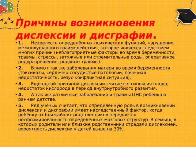 Причины возникновения дислексии и дисграфии . 1.       Незрелость определённых психических функций, нарушение межполушарного взаимодействия, которое является следствием многих причин (неблагоприятные факторы во время беременности, травмы, стрессы, затяжные или стремительные роды, оперативное родоразрешение, родовые травмы). 2.       Влияют так же заболевания матери во время беременности (токсикозы, сердечно-сосудистые патологии, почечная недостаточность, резус-конфликтная ситуация). 3.       Ещё одной причиной дислексии считается гипоксия плода, недостаток кислорода в период внутриутробного развития. 4.       А так же различные заболевания и травмы ЦНС ребёнка в раннем детстве. 5.       Ряд учёных считает, что определённую роль в возникновении дислексии и дисграфии имеет наследственный фактор, когда ребёнку от ближайших родственников передаётся несформированность определённых мозговых структур. В семьях, в которых родители или близкие родственники страдали дислексией, вероятность дислексии у детей выше на 30%. 