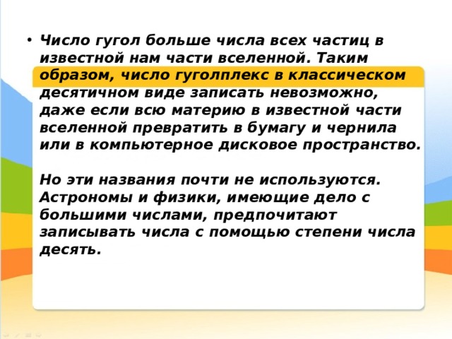 Число гугол больше числа всех частиц в известной нам части вселенной. Таким образом, число гуголплекс в классическом десятичном виде записать невозможно, даже если всю материю в известной части вселенной превратить в бумагу и чернила или в компьютерное дисковое пространство.   Но эти названия почти не используются. Астрономы и физики, имеющие дело с большими числами, предпочитают записывать числа с помощью степени числа десять.    