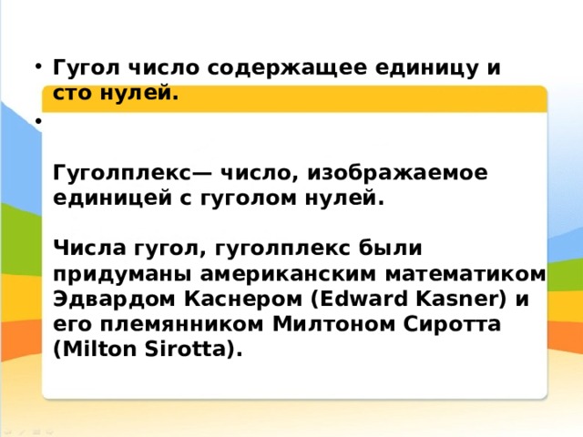 Гугол число содержащее единицу и сто нулей.   Гуголплекс— число, изображаемое единицей с гуголом нулей.   Числа гугол, гуголплекс были придуманы американским математиком Эдвардом Каснером (Edward Kasner) и его племянником Милтоном Сиротта (Milton Sirotta).   