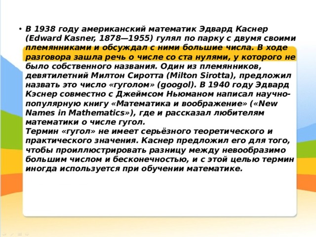 В 1938 году американский математик Эдвард Каснер (Edward Kasner, 1878—1955) гулял по парку с двумя своими племянниками и обсуждал с ними большие числа. В ходе разговора зашла речь о числе со ста нулями, у которого не было собственного названия. Один из племянников, девятилетний Милтон Сиротта (Milton Sirotta), предложил назвать это число «гуголом» (googol). В 1940 году Эдвард Кэснер совместно с Джеймсом Ньюманом написал научно-популярную книгу «Математика и воображение» («New Names in Mathematics»), где и рассказал любителям математики о числе гугол.  Термин «гугол» не имеет серьёзного теоретического и практического значения. Каснер предложил его для того, чтобы проиллюстрировать разницу между невообразимо большим числом и бесконечностью, и с этой целью термин иногда используется при обучении математике.     