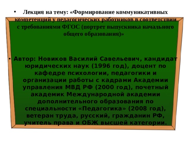 Лекция на тему: «Формирование коммуникативных компетенций у педагогических работников в соответствии с требованиями ФГОС (портрет выпускника начального общего образования)»    Автор: Новиков Василий Савельевич, кандидат юридических наук (1996 год), доцент по кафедре психологии, педагогики и организации работы с кадрами Академии управления МВД РФ (2000 год), почетный академик Международной академии дополнительного образования по специальности «Педагогика» (2008 год), ветеран труда, русский, гражданин РФ, учитель права и ОБЖ высшей категории. 