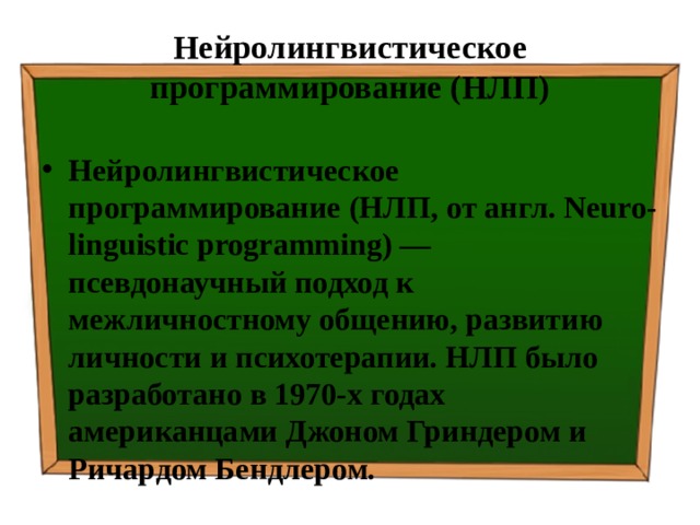 Нейролингвистическое программирование (НЛП) Нейролингвистическое программирование (НЛП, от англ. Neuro-linguistic programming) — псевдонаучный подход к межличностному общению, развитию личности и психотерапии. НЛП было разработано в 1970-х годах американцами Джоном Гриндером и Ричардом Бендлером. 