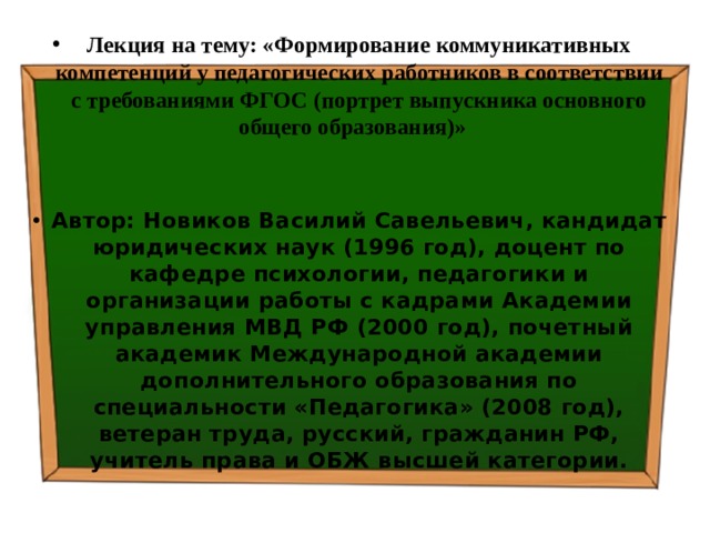 Лекция на тему: «Формирование коммуникативных компетенций у педагогических работников в соответствии с требованиями ФГОС (портрет выпускника основного общего образования)»    Автор: Новиков Василий Савельевич, кандидат юридических наук (1996 год), доцент по кафедре психологии, педагогики и организации работы с кадрами Академии управления МВД РФ (2000 год), почетный академик Международной академии дополнительного образования по специальности «Педагогика» (2008 год), ветеран труда, русский, гражданин РФ, учитель права и ОБЖ высшей категории. 