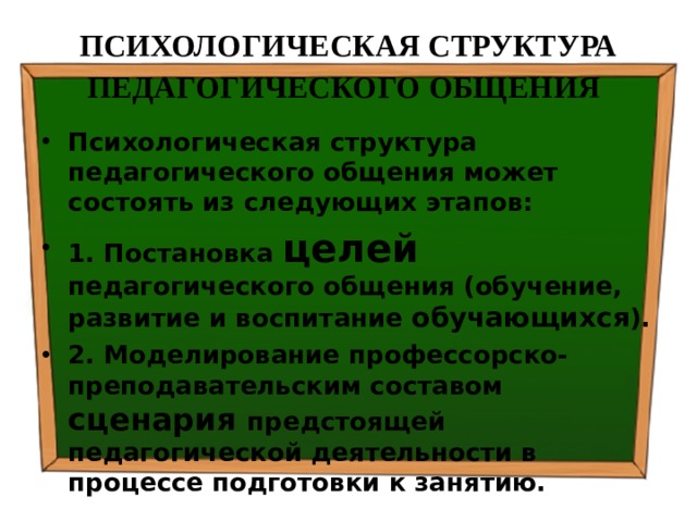 ПСИХОЛОГИЧЕСКАЯ СТРУКТУРА ПЕДАГОГИЧЕСКОГО ОБЩЕНИЯ  Психологическая структура педагогического общения может состоять из следующих этапов: 1. Постановка целей педагогического общения (обучение, развитие и воспитание обучающихся ). 2. Моделирование профессорско-преподавательским составом сценария предстоящей педагогической деятельности в процессе подготовки к занятию. 