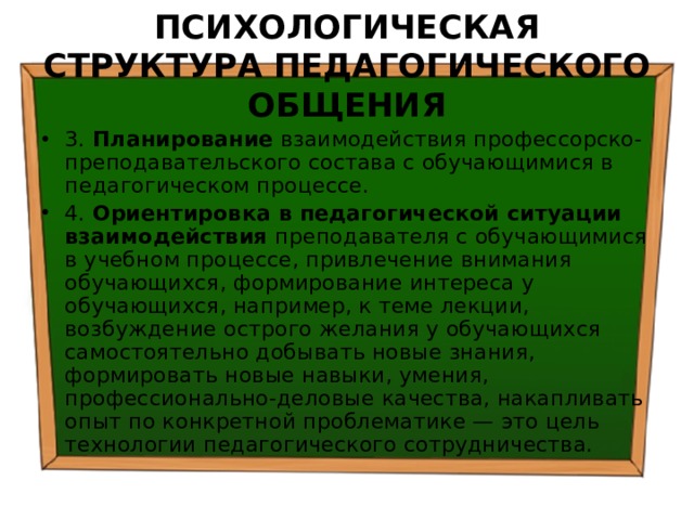 ПСИХОЛОГИЧЕСКАЯ СТРУКТУРА ПЕДАГОГИЧЕСКОГО ОБЩЕНИЯ 3. Планирование взаимодействия профессорско-преподавательского состава с обучающимися в педагогическом процессе. 4. Ориентировка в педагогической ситуации взаимодействия преподавателя с обучающимися в учебном процессе, привлечение внимания обучающихся, формирование интереса у обучающихся, например, к теме лекции, возбуждение острого желания у обучающихся самостоятельно добывать новые знания, формировать новые навыки, умения, профессионально-деловые качества, накапливать опыт по конкретной проблематике — это цель технологии педагогического сотрудничества. 