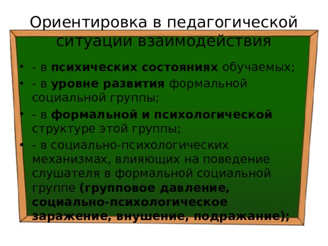 Ориентировка в педагогической ситуации взаимодействия - в психических состояниях обучаемых; - в уровне развития формальной социальной группы; - в формальной и психологической структуре этой группы; - в социально-психологических механизмах, влияющих на поведение слушателя в формальной социальной группе (групповое давление, социально-психологическое заражение, внушение, подражание); 