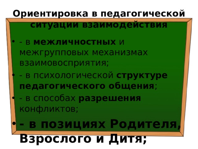 Ориентировка в педагогической ситуации взаимодействия - в межличностных и межгрупповых механизмах взаимовосприятия; - в психологической структуре педагогического общения ; - в способах разрешения конфликтов; - в позициях Родителя, Взрослого и Дитя; 