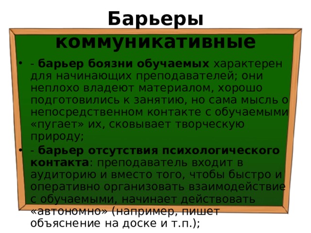 Барьеры коммуникативные - барьер боязни обучаемых характерен для начинающих преподавателей; они неплохо владеют материалом, хорошо подготовились к занятию, но сама мысль о непосредственном контакте с обучаемыми «пугает» их, сковывает творческую природу; - барьер отсутствия психологического контакта : преподаватель входит в аудиторию и вместо того, чтобы быстро и оперативно организовать взаимодействие с обучаемыми, начинает действовать «автономно» (например, пишет объяснение на доске и т.п.); 