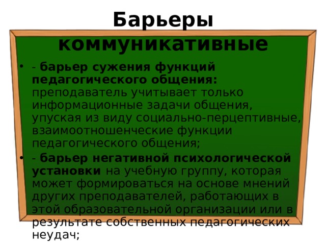 Барьеры коммуникативные - барьер сужения функций педагогического общения: преподаватель учитывает только информационные задачи общения, упуская из виду социально-перцептивные, взаимоотношенческие функции педагогического общения; - барьер негативной психологической установки на учебную группу, которая может формироваться на основе мнений других преподавателей, работающих в этой образовательной организации или в результате собственных педагогических неудач; 