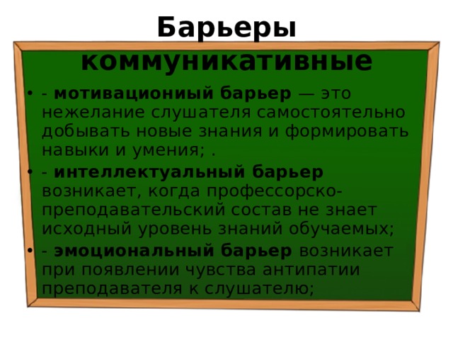 Барьеры коммуникативные - мотивациониый барьер — это нежелание слушателя самостоятельно добывать новые знания и формировать навыки и умения; . - интеллектуальный барьер возникает, когда профессорско-преподавательский состав не знает исходный уровень знаний обучаемых; - эмоциональный барьер возникает при появлении чувства антипатии преподавателя к слушателю; 