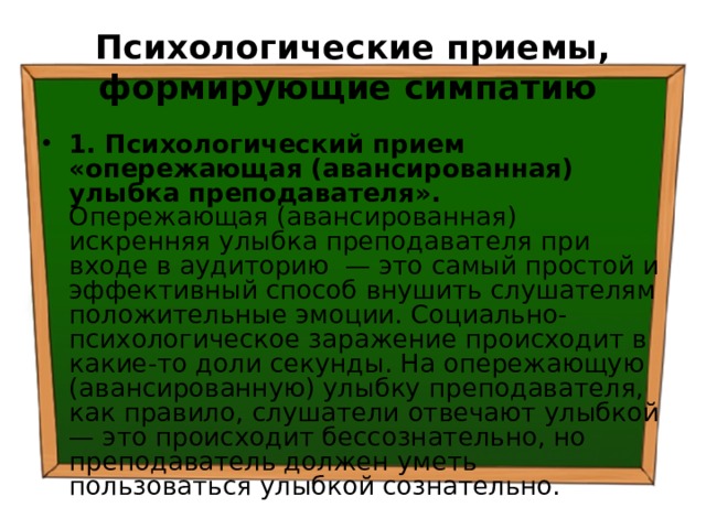 Психологические приемы, формирующие симпатию  1. Психологический прием «опережающая (авансированная) улыбка преподавателя». Опережающая (авансированная) искренняя улыбка преподавателя при входе в аудиторию — это самый простой и эффективный способ внушить слушателям положительные эмоции. Социально-психологическое заражение происходит в какие-то доли секунды. На опережающую (авансированную) улыбку преподавателя, как правило, слушатели отвечают улыбкой — это происходит бессознательно, но преподаватель должен уметь пользоваться улыбкой сознательно. 