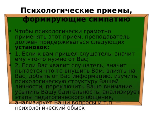 Психологические приемы, формирующие симпатию Чтобы психологически грамотно применять этот прием, преподаватель должен придерживаться следующих установок: 1. Если к вам пришел слушатель, значит ему что-то нужно от Вас; 2. Если Вас хвалит слушатель, значит пытается что-то внушить Вам, влиять на Вас, добыть от Вас информацию, изучить психологическую структуру Вашей личности, переключить Ваше внимание, усыпить Вашу бдительность, анализирует этапы педагогического общения, анализирует Ваши вопросы и т.п. — психологический обыск 