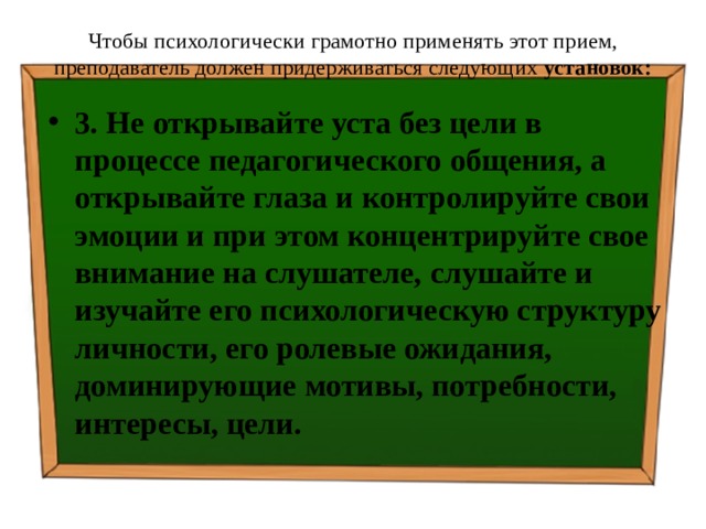 Чтобы психологически грамотно применять этот прием, преподаватель должен придерживаться следующих установок:   3. Не открывайте уста без цели в процессе педагогического общения, а открывайте глаза и контролируйте свои эмоции и при этом концентрируйте свое внимание на слушателе, слушайте и изучайте его психологическую структуру личности, его ролевые ожидания, доминирующие мотивы, потребности, интересы, цели. 