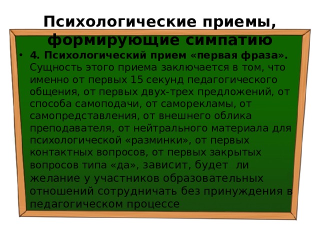 Психологические приемы, формирующие симпатию 4. Психологический прием «первая фраза». Сущность этого приема заключается в том, что именно от первых 15 секунд педагогического общения, от первых двух-трех предложений, от способа самоподачи, от саморекламы, от самопредставления, от внешнего облика преподавателя, от нейтрального материала для психологической «разминки», от первых контактных вопросов, от первых закрытых вопросов типа «да», зависит, будет ли желание у участников образовательных отношений сотрудничать без принуждения в педагогическом процессе 