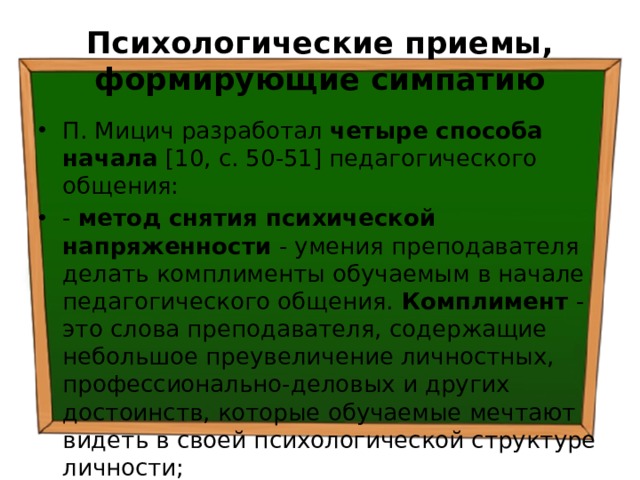 Психологические приемы, формирующие симпатию П. Мицич разработал четыре способа начала [10, с. 50-51] педагогического общения: - метод снятия психической напряженности - умения преподавателя делать комплименты обучаемым в начале педагогического общения. Комплимент - это слова преподавателя, содержащие небольшое преувеличение личностных, профессионально-деловых и других достоинств, которые обучаемые мечтают видеть в своей психологической структуре личности; 