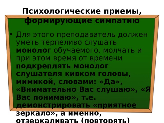 Психологические приемы, формирующие симпатию Для этого преподаватель должен уметь терпеливо слушать монолог обучаемого, молчать и при этом время от времени подкреплять монолог слушателя кивком головы, мимикой, словами: «Да», «Внимательно Вас слушаю», «Я Вас понимаю», т.е. демонстрировать «приятное зеркало», а именно, отзеркаливать (повторять) позы, жесты, психологические состояния слушателя. 