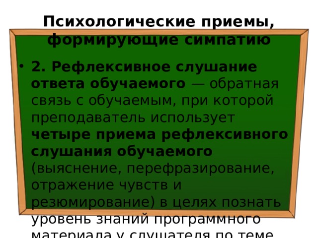 Психологические приемы, формирующие симпатию 2. Рефлексивное слушание ответа обучаемого — обратная связь с обучаемым, при которой преподаватель использует четыре приема рефлексивного слушания обучаемого (выяснение, перефразирование, отражение чувств и резюмирование) в целях познать уровень знаний программного материала у слушателя по теме семинара. 