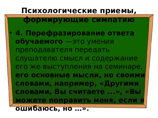 Психологические приемы, формирующие симпатию 4. Перефразирование ответа обучаемого —это умения преподавателя передать слушателю смысл и содержание его же выступления на семинаре, его основные мысли, но своими словами, например, «Другими словами, Вы считаете ...», «Вы можете поправить меня, если я ошибаюсь, но …». 