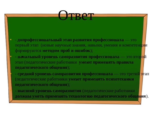 Ответ - допрофессиональный этап развития профессионала — это первый этап (новые научные знания, навыки, умения и компетенции формируются методом проб и ошибок ); - начальный уровень саморазвития профессионала — это второй этап (педагогические работники умеют применять правила педагогического общения ); - средний уровень саморазвития профессионала — это третий этап (педагогические работники умеют применять психотехники педагогического общения ); - высший уровень саморазвития (педагогические работники должны уметь применять технологию педагогического общения ). 